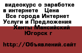 видеокурс о заработке в интернете › Цена ­ 970 - Все города Интернет » Услуги и Предложения   . Ханты-Мансийский,Югорск г.